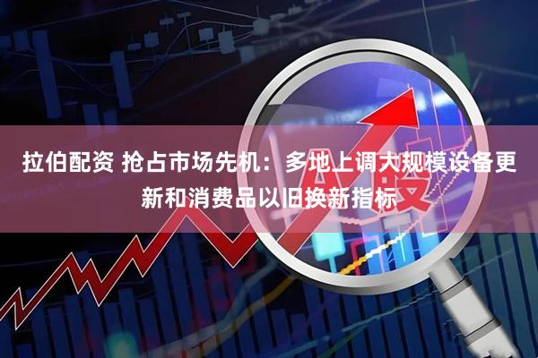 拉伯配资 抢占市场先机：多地上调大规模设备更新和消费品以旧换新指标
