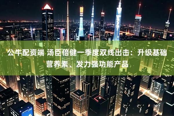 公牛配资端 汤臣倍健一季度双线出击：升级基础营养素、发力强功能产品