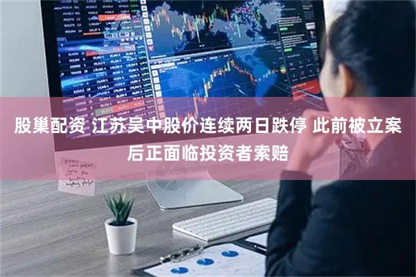 股巢配资 江苏吴中股价连续两日跌停 此前被立案后正面临投资者索赔