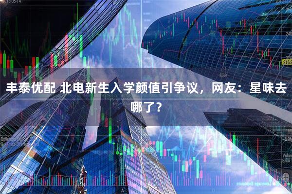 丰泰优配 北电新生入学颜值引争议，网友：星味去哪了？