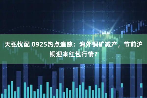天弘忧配 0925热点追踪：海外铜矿减产，节前沪铜迎来红包行情？