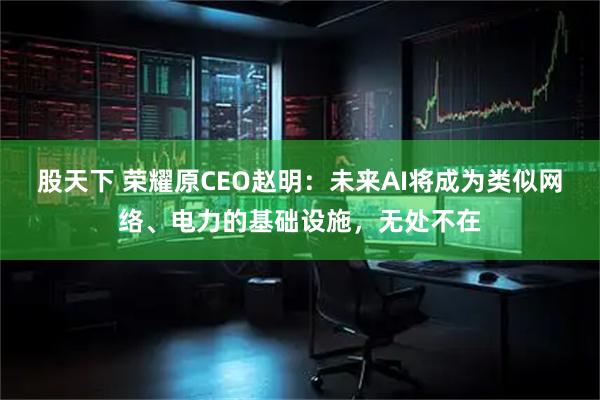 股天下 荣耀原CEO赵明：未来AI将成为类似网络、电力的基础设施，无处不在