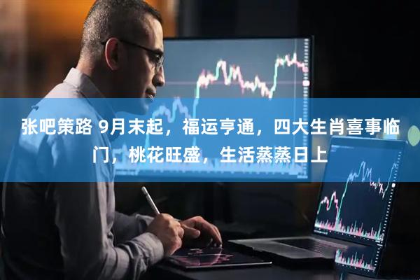 张吧策路 9月末起，福运亨通，四大生肖喜事临门，桃花旺盛，生活蒸蒸日上