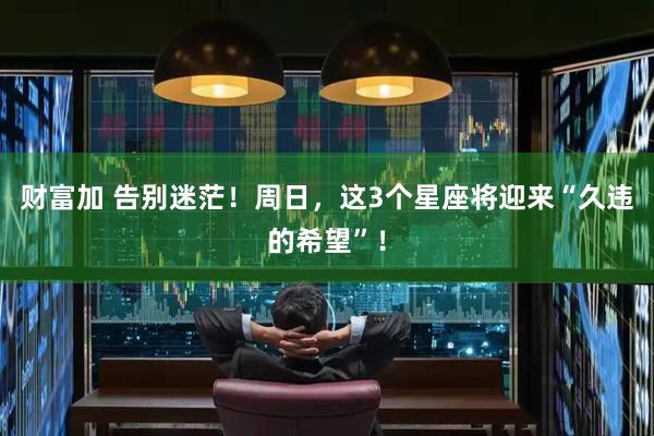 财富加 告别迷茫！周日，这3个星座将迎来“久违的希望”！
