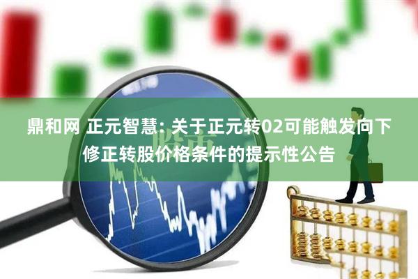 鼎和网 正元智慧: 关于正元转02可能触发向下修正转股价格条件的提示性公告