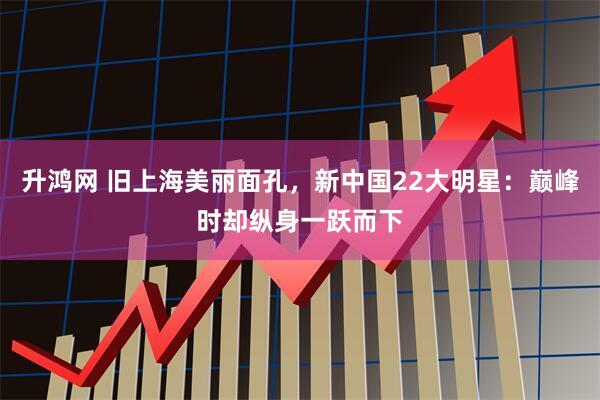 升鸿网 旧上海美丽面孔，新中国22大明星：巅峰时却纵身一跃而下