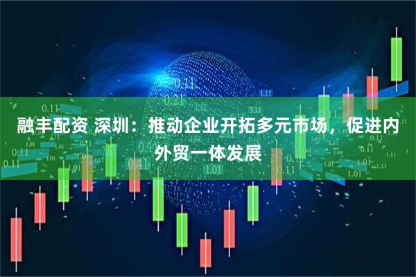 融丰配资 深圳：推动企业开拓多元市场，促进内外贸一体发展