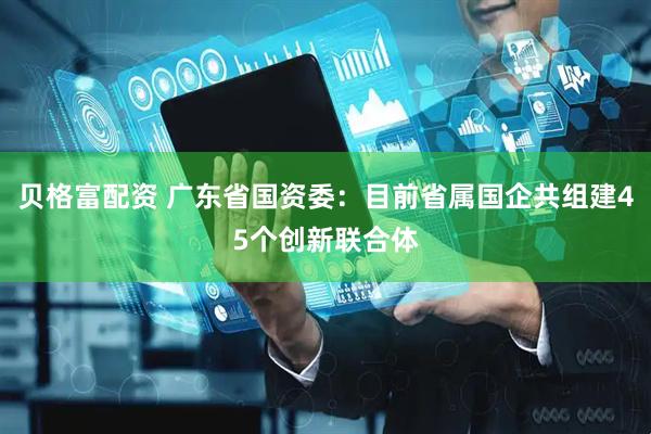 贝格富配资 广东省国资委：目前省属国企共组建45个创新联合体