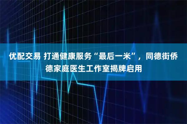 优配交易 打通健康服务“最后一米”，同德街侨德家庭医生工作室揭牌启用