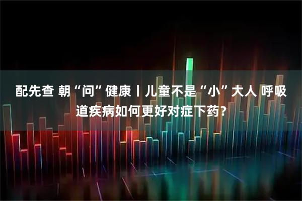 配先查 朝“问”健康丨儿童不是“小”大人 呼吸道疾病如何更好对症下药?