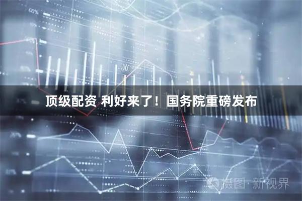 顶级配资 利好来了！国务院重磅发布