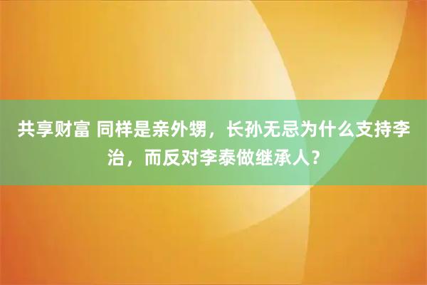 共享财富 同样是亲外甥,长孙无忌为什么支持李治,而反对李泰做继承人?