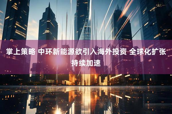 掌上策略 中环新能源欲引入海外投资 全球化扩张持续加速