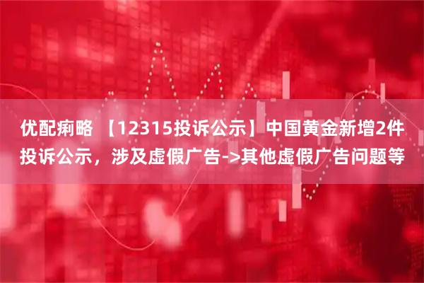 优配痢略 【12315投诉公示】中国黄金新增2件投诉公示，涉及虚假广告->其他虚假广告问题等