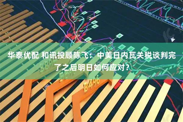 华泰优配 和讯投顾陈飞：中美日内瓦关税谈判完了之后明日如何应对？