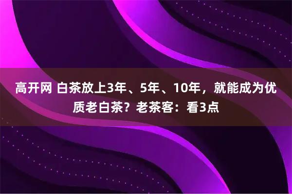 高开网 白茶放上3年、5年、10年，就能成为优质老白茶？老茶客：看3点