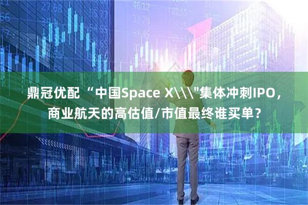 鼎冠优配 “中国Space X\＂集体冲刺IPO，商业航天的高估值/市值最终谁买单？