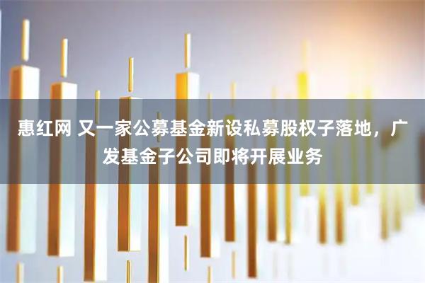 惠红网 又一家公募基金新设私募股权子落地，广发基金子公司即将开展业务