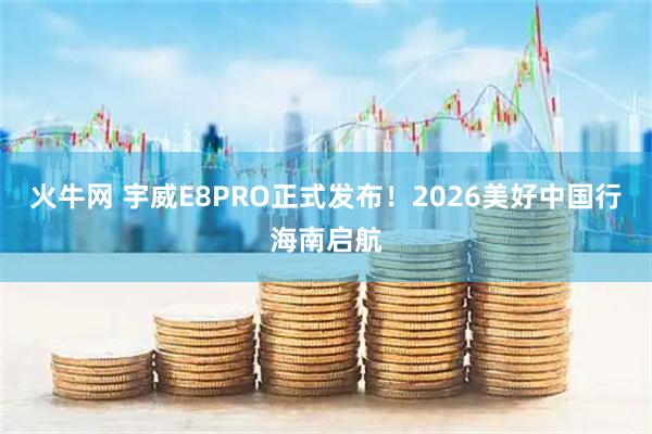火牛网 宇威E8PRO正式发布！2026美好中国行海南启航