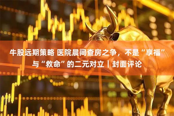 牛股远期策略 医院晨间查房之争,不是“享福”与“救命”的二元对立|封面评论