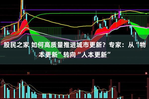 股民之家 如何高质量推进城市更新?专家:从“物本更新”转向“人本更新”