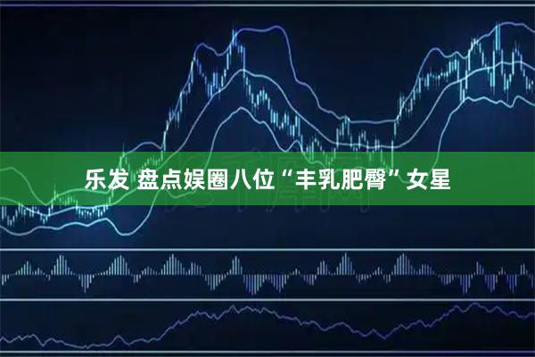 乐发 盘点娱圈八位“丰乳肥臀”女星