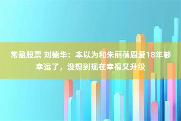 常盈股票 刘德华：本以为和朱丽蒨恩爱18年够幸运了，没想到现在幸福又升级