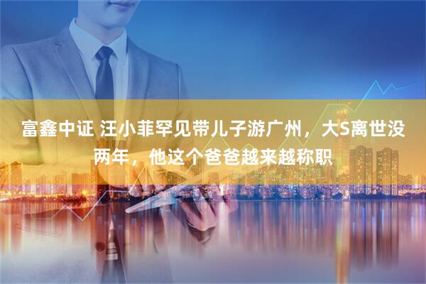 富鑫中证 汪小菲罕见带儿子游广州，大S离世没两年，他这个爸爸越来越称职