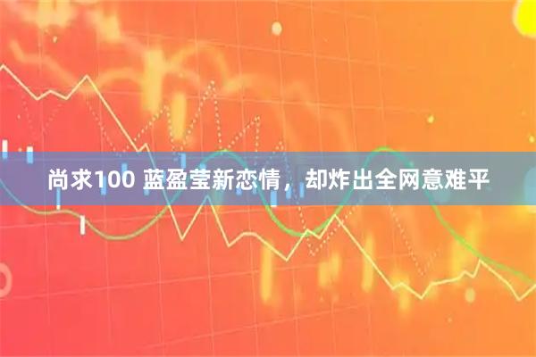 尚求100 蓝盈莹新恋情，却炸出全网意难平