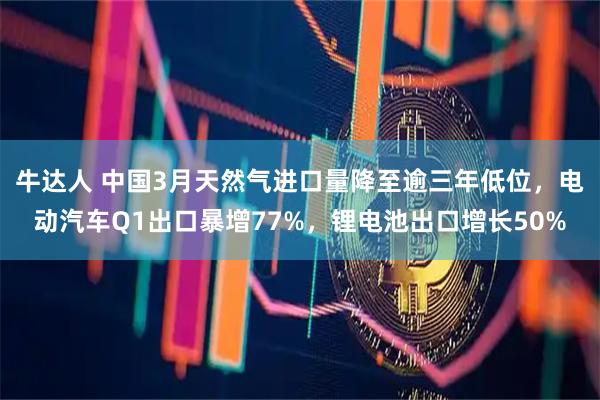 牛达人 中国3月天然气进口量降至逾三年低位，电动汽车Q1出口暴增77%，锂电池出口增长50%